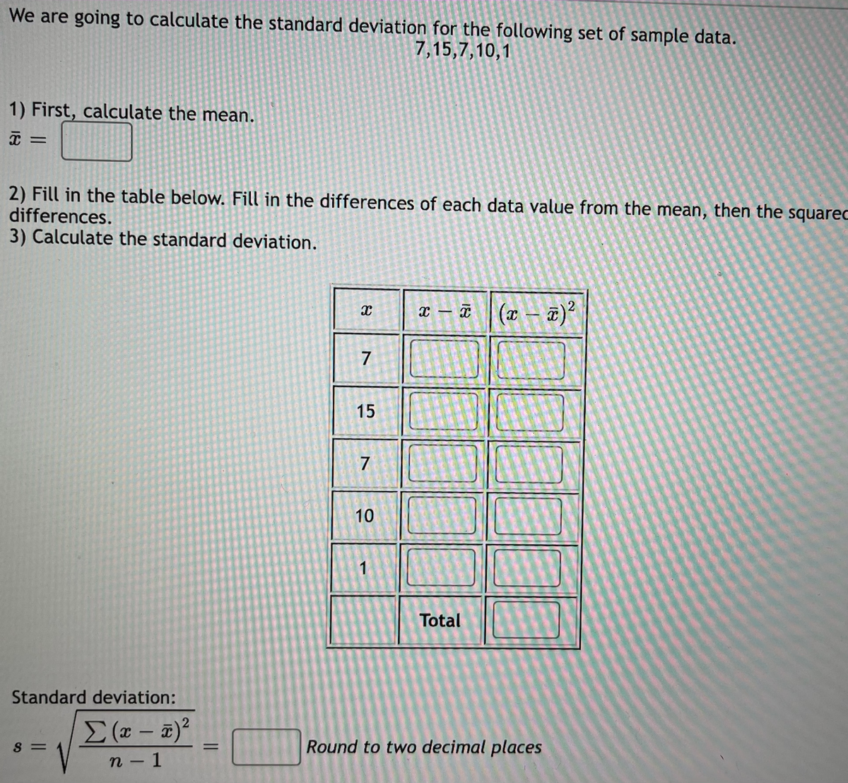 We are going to calculate the standard deviation for the following set of sample data.
7,15,7,10,1
1) First, calculate the mean.
2) Fill in the table below. Fill in the differences of each data value from the mean, then the squarec
differences.
3) Calculate the standard deviation.
x – T (x – T)
7
15
7
10
Total
Standard deviation:
|
S =
Round to two decimal places
%3D
n - 1
