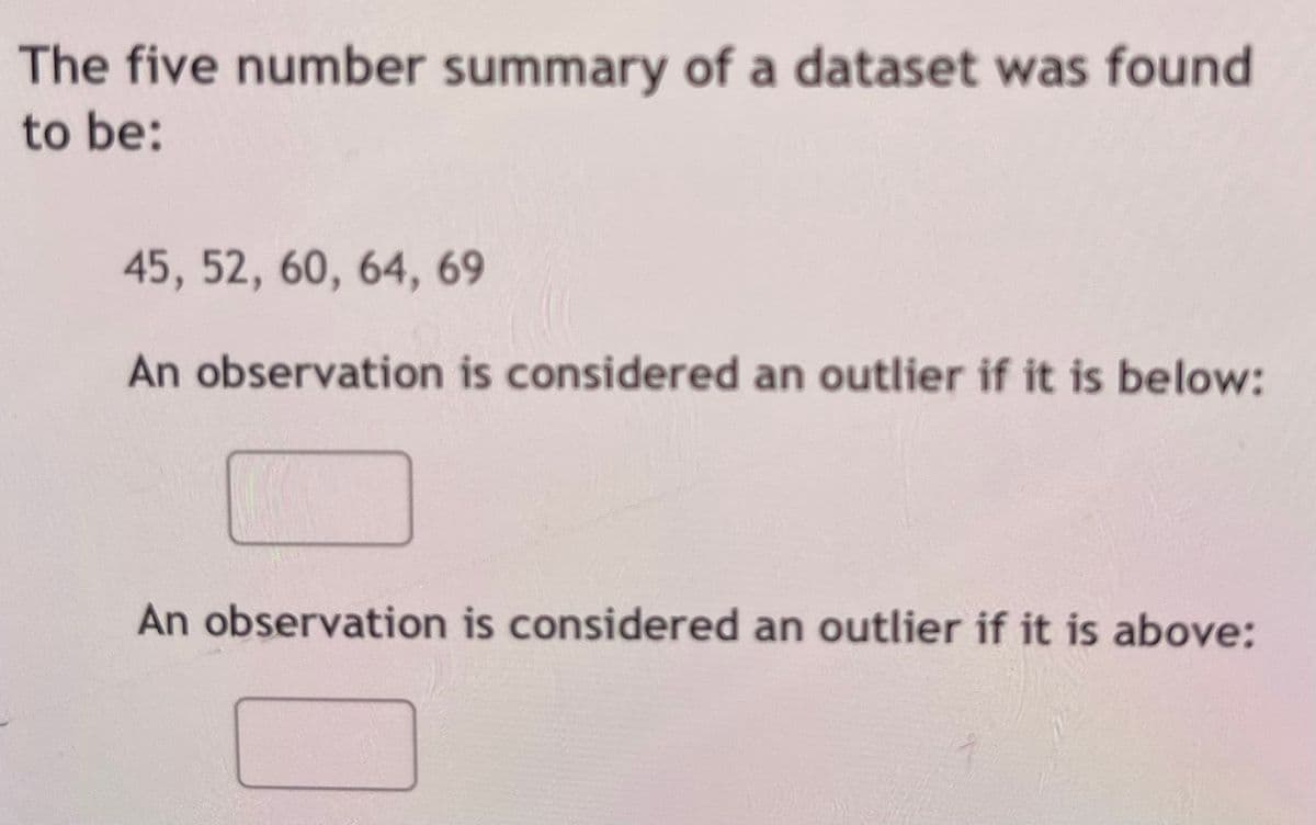 The five-number summary of a dataset was found to be:

- Minimum: 45
- First Quartile (Q1): 52
- Median (Q2): 60
- Third Quartile (Q3): 64
- Maximum: 69

An observation is considered an outlier if it is below:

[Input box]

An observation is considered an outlier if it is above:

[Input box]