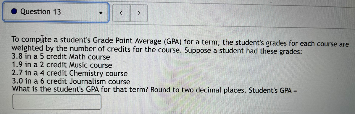 Question 13
To compute a student's Grade Point Average (GPA) for a term, the student's grades for each course are
weighted by the number of credits for the course. Suppose a student had these grades:
3.8 in a 5 credit Math course
1.9 in a 2 credit Music course
2.7 in a 4 credit Chemistry course
3.0 in a 6 credit Journalism course
What is the student's GPA for that term? Round to two decimal places. Student's GPA =
%3D
