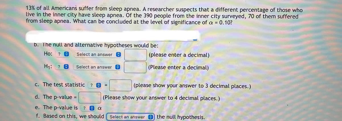 13% of all Americans suffer from sleep apnea. A researcher suspects that a different percentage of those who
live in the inner city have sleep apnea. Of the 390 people from the inner city surveyed, 70 of them suffered
from sleep apnea. What can be concluded at the level of significance of a = 0.10?
b. The null and alternative hypotheses would be:
Ho:
Select an answer
(please enter a decimal)
H1: ? 0
Select an answer O
(Please enter a decimal)
C. The test statistic
(please show your answer to 3 decimal places.)
d. The p-value =
(Please show your answer to 4 decimal places.)
e. The p-value is
? O a
f. Based on this, we should
Select an answer the null hypothesis.
