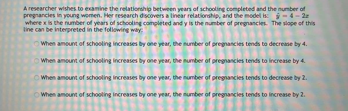 A researcher wishes.to examine the relationship between years of schooling completed and the number of
pregnancies in young women, Her research discovers a linear relationship, and the model is: ŷ = 4– 2x
where x is the number of years of schooling completed and y is the number of pregnancies. The slope of this
line can be interpreted in the following way:
-
When amount of schooling increases by one year, the number of pregnancies tends to decrease by 4.
When amount of schooling increases by one year, the number of pregnancies tends to increase by 4.
When amount of schooling increases by one year, the number of pregnancies tends to decrease by 2.
When amount of schooling increases by one year, the number of pregnancies tends to increase by 2.
