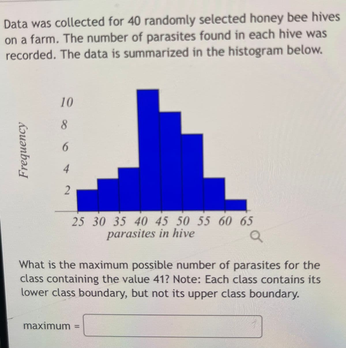 Data was collected for 40 randomly selected honey bee hives
on a farm. The number of parasites found in each hive was
recorded. The data is summarized in the histogram below.
6.
4
25 30 35 40 45 50 55 60 65
parasites in hive
What is the maximum possible number of parasites for the
class containing the value 41? Note: Each class contains its
lower class boundary, but not its upper class boundary.
maximum
10
8.
Frequency
