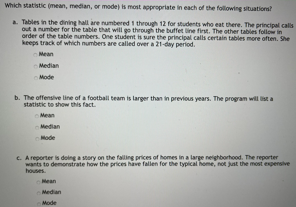 Which statistic (mean, median, or mode) is most appropriate in each of the following situations?
a. Tables in the dining hall are numbered 1 through 12 for students who eat there. The principal calls
out a number for the table that will go through the buffet line first. The other tables follow in
order of the table numbers. One student is sure the principal calls certain tables more often. She
keeps track of which numbers are called over a 21-day period.
Mean
O Median
Mode
b. The offensive line of a football team is larger than in previous years. The program will list a
statistic to show this fact.
O Mean
O Median
Mode
c. A reporter is doing a story on the falling prices of homes in a large neighborhood. The reporter
wants to demonstrate how the prices have fallen for the typical home, not just the most expensive
houses.
Mean
O Median
Mode
