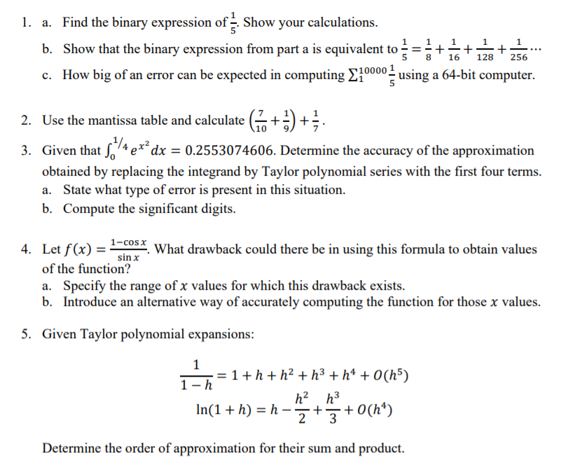 1. a. Find the binary expression of - Show your calculations.
1..
b. Show that the binary expression from part a is equivalent to =+-+p+
1
8
16
128
256
c. How big of an error can be expected in computing E"
000 = using a 64-bit computer.
2. Use the mantissa table and calculate (+) +.
3. Given that ſ,4 e*
´dx = 0.2553074606. Determine the accuracy of the approximation
obtained by replacing the integrand by Taylor polynomial series with the first four terms.
a. State what type of error is present in this situation.
b. Compute the significant digits.
1-cosx
4. Let f(x)
What drawback could there be in using this formula to obtain values
sin x
of the function?
a. Specify the range of x values for which this drawback exists.
b. Introduce an alternative way of accurately computing the function for those x values.
5. Given Taylor polynomial expansions:
1
= 1+h + h² +h³ + h* + 0(h5)
1-h
h? h3
In(1+ h) = h –+
+ 0(h*)
2
Determine the order of approximation for their sum and product.
