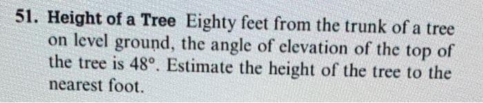 51. Height of a Tree Eighty feet from the trunk of a tree
on level ground, the angle of elevation of the top of
the tree is 48°. Estimate the height of the tree to the
nearest foot.
