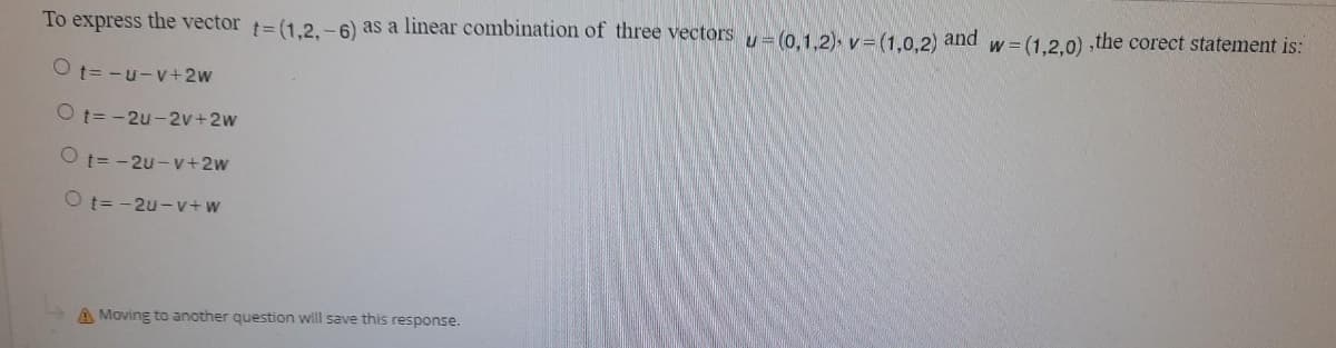 To express the vector = (1.2.-6) as a linear combination of three vectors = (0.1. 2), v= (1,0.2) and w= (1,2.0) ,the corect statement is:
O t= -u-v+2w
O t= -2u-2v+2w
O t= -2u- v+2w
O t= -2u - v+w
A Moving to another question will save this response.
