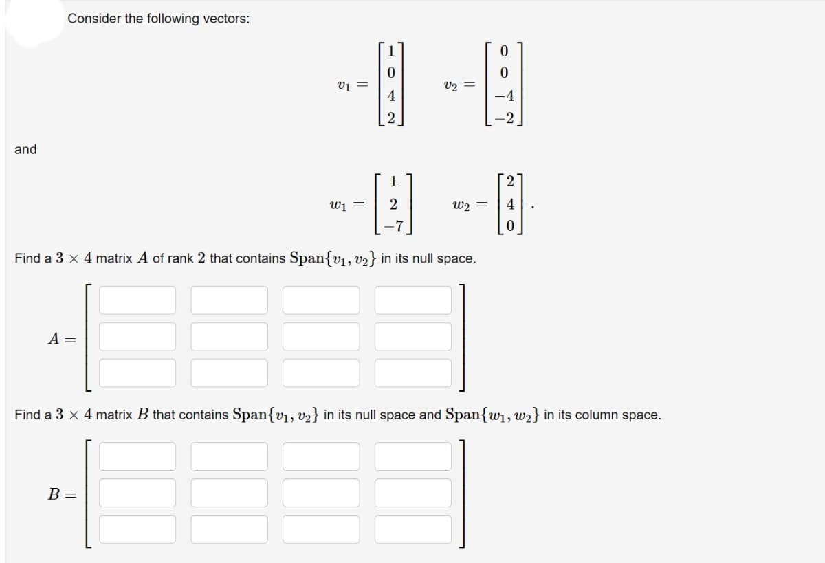 Consider the following vectors:
v1 =
4
V2 =
and
1
wi =
W2 =
4
Find a 3 x 4 matrix A of rank 2 that contains Span{v1, v2} in its null space.
A =
Find a 3 x 4 matrix B that contains Span{v1, v2} in its null space and Span{w1, w2} in its column space.
B =
