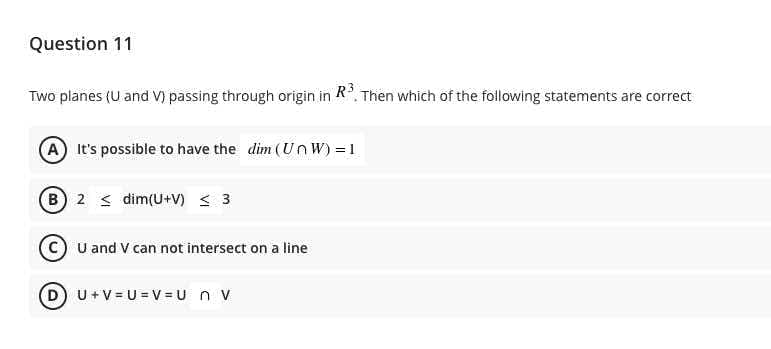 Question 11
Two planes (U and V) passing through origin in R, Then which of the following statements are correct
A It's possible to have the dim (U nW) = 1
B 2 < dim(U+V) < 3
c) U and V can not intersect on a line
DU+V = U = v = U n v
