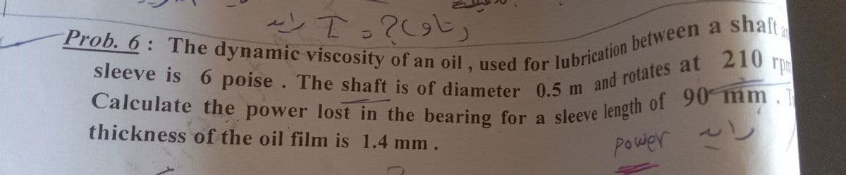 Prob. 6: The dynamic viscosity of an oil, used for lubrication between a
sleeve is 6 poise. The shaft is of diameter 0.5 m and rotates at
Calculate the power lost in the bearing for a sleeve length of 90 mm.
shaft
210
rp
thickness of the oil film is 1.4 mm.
power
