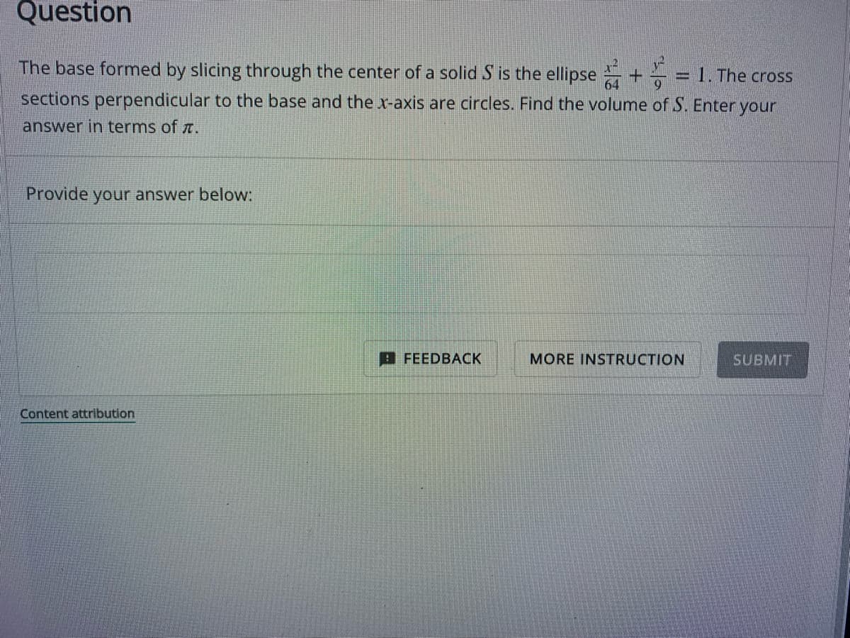 Question
The base formed by slicing through the center of a solid S is the ellipse+ = 1. The cross
sections perpendicular to the base and the x-axis are circles. Find the volume of S. Enter your
answer in terms of .
Provide your answer below:
Content attribution
FEEDBACK
MORE INSTRUCTION
SUBMIT