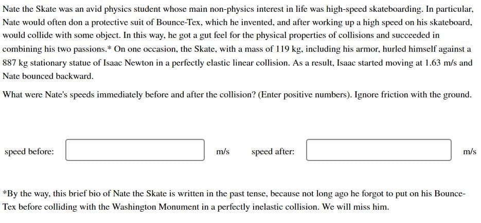 Nate the Skate was an avid physics student whose main non-physics interest in life was high-speed skateboarding. In particular,
Nate would often don a protective suit of Bounce-Tex, which he invented, and after working up a high speed on his skateboard,
would collide with some object. In this way, he got a gut feel for the physical properties of collisions and succeeded in
combining his two passions.* On one occasion, the Skate, with a mass of 119 kg, including his armor, hurled himself against a
887 kg stationary statue of Isaac Newton in a perfectly elastic linear collision. As a result, Isaac started moving at 1.63 m/s and
Nate bounced backward.
What were Nate's speeds immediately before and after the collision? (Enter positive numbers). Ignore friction with the ground.
speed before:
m/s
speed after:
m/s
*By the way, this brief bio of Nate the Skate is written in the past tense, because not long ago he forgot to put on his Bounce-
Tex before colliding with the Washington Monument in a perfectly inelastic collision. We will miss him.