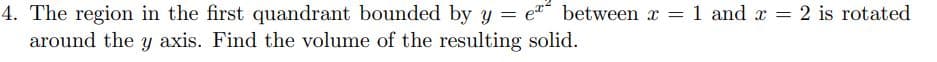 4. The region in the first quandrant bounded by y = e between x = 1 and x = 2 is rotated
around the y axis. Find the volume of the resulting solid.