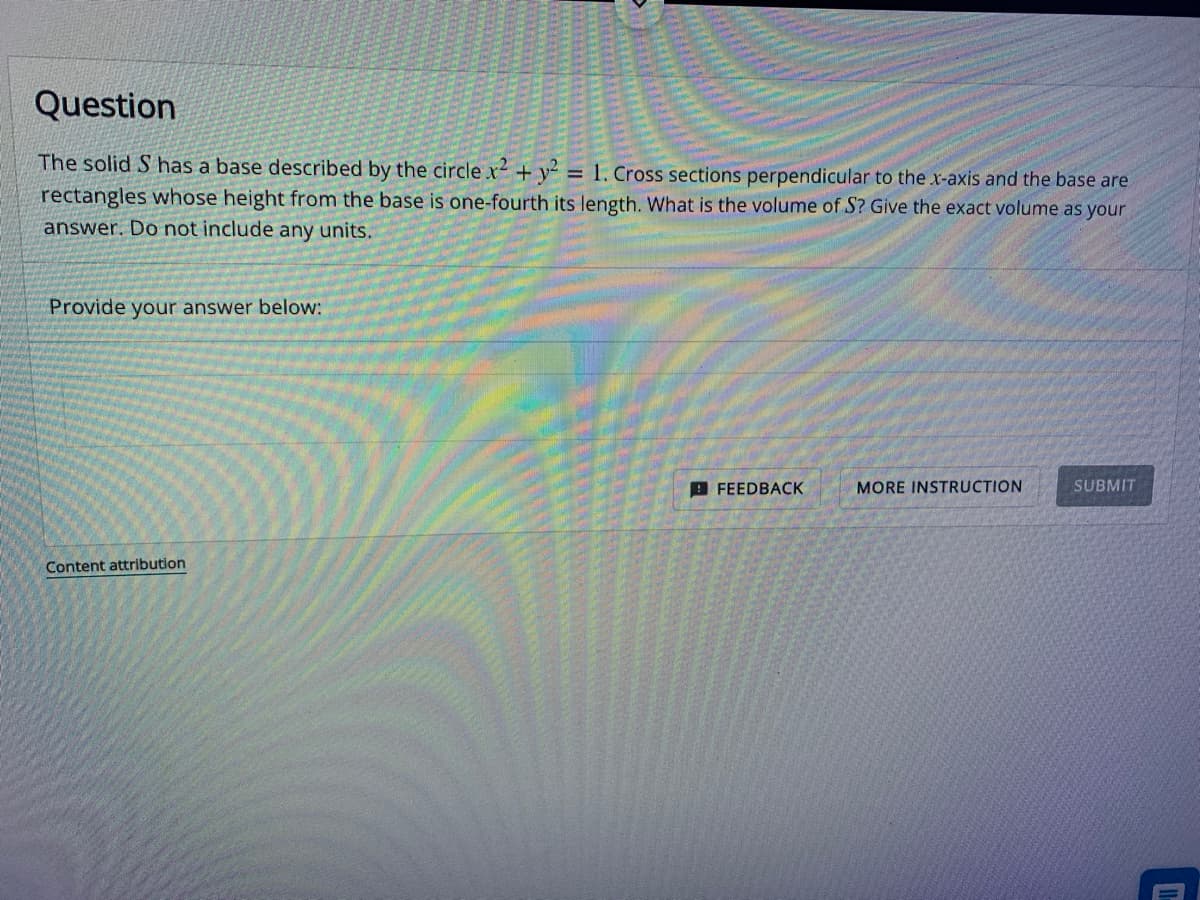 Question
The solid S has a base described by the circle.x² + y2 = 1. Cross sections perpendicular to the x-axis and the base are
rectangles whose height from the base is one-fourth its length. What is the volume of S? Give the exact volume as your
answer. Do not include any units.
Provide your answer below:
Content attribution
FEEDBACK
MORE INSTRUCTION
SUBMIT
11.