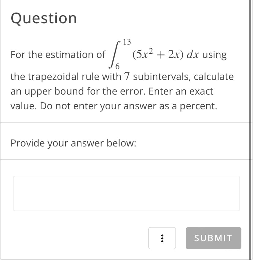 Question
13
[."
6
the trapezoidal rule with 7 subintervals, calculate
an upper bound for the error. Enter an exact
value. Do not enter your answer as a percent.
For the estimation of
(5x² + 2x) dx using
Provide your answer below:
...
SUBMIT