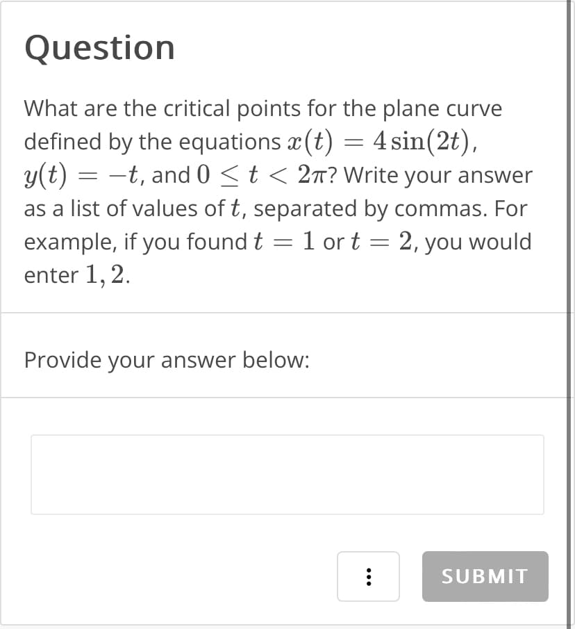 Question
What are the critical points for the plane curve
defined by the equations (t) = 4 sin(2t),
y(t) = -t, and 0 ≤ t < 2π? Write your answer
as a list of values of t, separated by commas. For
example, if you found t 1 or t = 2, you would
enter 1, 2.
-
Provide your answer below:
:
SUBMIT