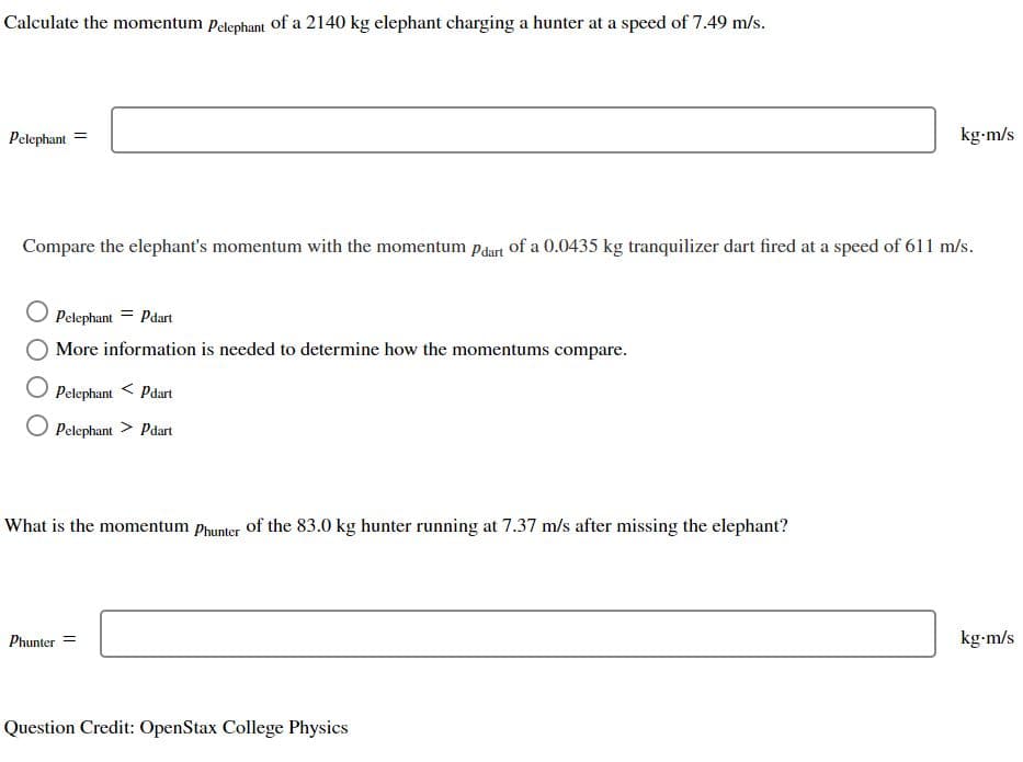 Calculate the momentum Pelephant of a 2140 kg elephant charging a hunter at a speed of 7.49 m/s.
Pelephant
=
Compare the elephant's momentum with the momentum pdart of a 0.0435 kg tranquilizer dart fired at a speed of 611 m/s.
Pelephant = Pdart
More information is needed to determine how the momentums compare.
Pelephant < Pdart
Pelephant > Pdart
What is the momentum Phunter of the 83.0 kg hunter running at 7.37 m/s after missing the elephant?
Phunter =
kg-m/s
Question Credit: OpenStax College Physics
kg-m/s