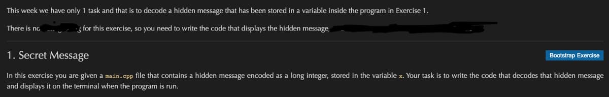 This week we have only 1 task and that is to decode a hidden message that has been stored in a variable inside the program in Exercise 1.
There is no
for this exercise, so you need to write the code that displays the hidden message,
1. Secret Message
In this exercise you are given a main.cpp file that contains a hidden message encoded as a long integer, stored in the variable x. Your task is to write the code that decodes that hidden message
and displays it on the terminal when the program is run.
Bootstrap Exercise