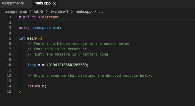 Assignments main.cpp x
assignments > lab-5> exercise-1 > main.cpp > ...
1 #include <iostream>
NASTOPHANE
2
3
4
5
6
7
8
9
10
11
12
13
14
15
using namespace std;
int main() {
// There is a hidden message in the number below
// Your task is to decode it
// Hint: The message is 8 letters long
long x = 4919412188601205589;
// Write a program that displays the decoded message below.
}
return 0;