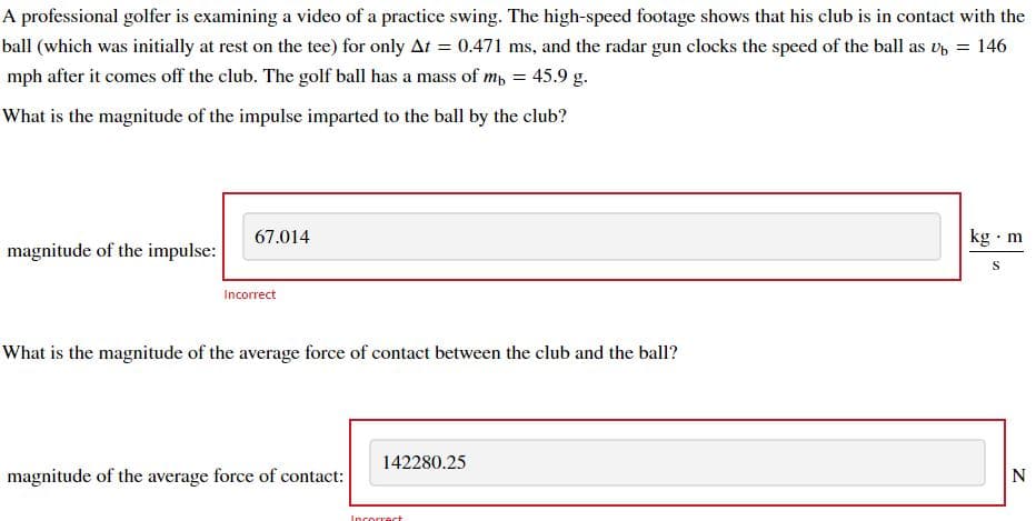 A professional golfer is examining a video of a practice swing. The high-speed footage shows that his club is in contact with the
ball (which was initially at rest on the tee) for only At = 0.471 ms, and the radar gun clocks the speed of the ball as Ub = 146
mph after it comes off the club. The golf ball has a mass of mb = 45.9 g.
What is the magnitude of the impulse imparted to the ball by the club?
magnitude of the impulse:
67.014
Incorrect
What is the magnitude of the average force of contact between the club and the ball?
magnitude of the average force of contact:
142280.25
Incorrect
kg. m
S
N