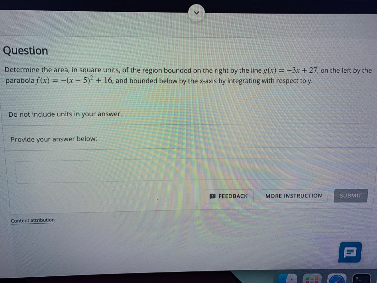 Question
Determine the area, in square units, of the region bounded on the right by the line g(x) = -3x + 27, on the left by the
parabola f(x) = -(x - 5)² + 16, and bounded below by the x-axis by integrating with respect to y.
Do not include units in your answer.
Provide your answer below:
Content attribution
FEEDBACK
MORE INSTRUCTION
E
SUBMIT