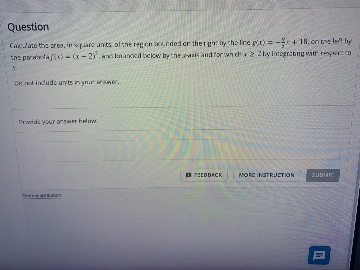 Question
Calculate the area, in square units, of the region bounded on the right by the line g(x) = -x + 18, on the left by
the parabola f(x) = (x - 2)2, and bounded below by the x-axis and for which x ≥ 2 by integrating with respect to
y.
Do not include units in your answer.
Provide your answer below:
Content attribution
FEEDBACK
MORE INSTRUCTION
SUBMIT
