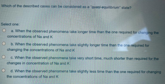 Which of the described cases can be considered as a "quasi-equilibrium" state?
Select one:
a. When the observed phenomena take longer time than the one required for changing the
concentrations of Na and K
b. When the observed phenomena take slightly longer time than the one required for
changing the concentrations of Na and K
c. When the observed phenomena take very short time, much shorter than required for the
changes in concentration of Na and K
d. When the observed phenomena take slightly less time than the one required for changing
the concentrations of Na and K
