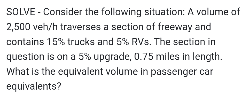 SOLVE - Consider the following situation: A volume of
2,500 veh/h traverses a section of freeway and
contains 15% trucks and 5% RVs. The section in
question is on a 5% upgrade, 0.75 miles in length.
What is the equivalent volume in passenger car
equivalents?