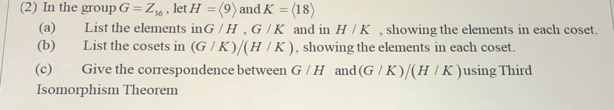 (2) In the group G = Z6 , let H =(9) and K = (18)
(a)
(b)
List the elements inG / H , G /K and in H / K , showing the elements in each coset.
List the cosets in (G / K)/(H |K), showing the elements in each coset.
(c)
Give the correspondence between G / H and(G / K)/(H/K)using Third
Isomorphism Theorem
