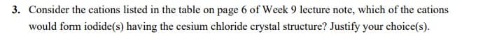 3. Consider the cations listed in the table on page 6 of Week 9 lecture note, which of the cations
would form iodide(s) having the cesium chloride crystal structure? Justify your choice(s).
