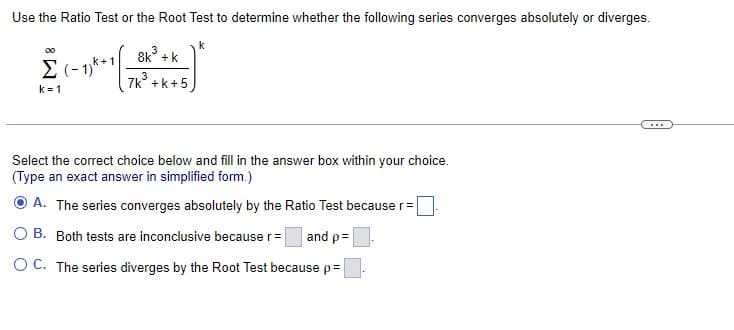 Use the Ratio Test or the Root Test to determine whether the following series converges absolutely or diverges.
3
8k° +k
00
(- 1)**
7k° +k+5
k = 1
Select the correct choice below and fill in the answer box within your choice.
(Type an exact answer in simplified form.)
A. The series converges absolutely by the Ratio Test because r=
O B. Both tests are inconclusive because r=
and p=
O C. The series diverges by the Root Test because p=
