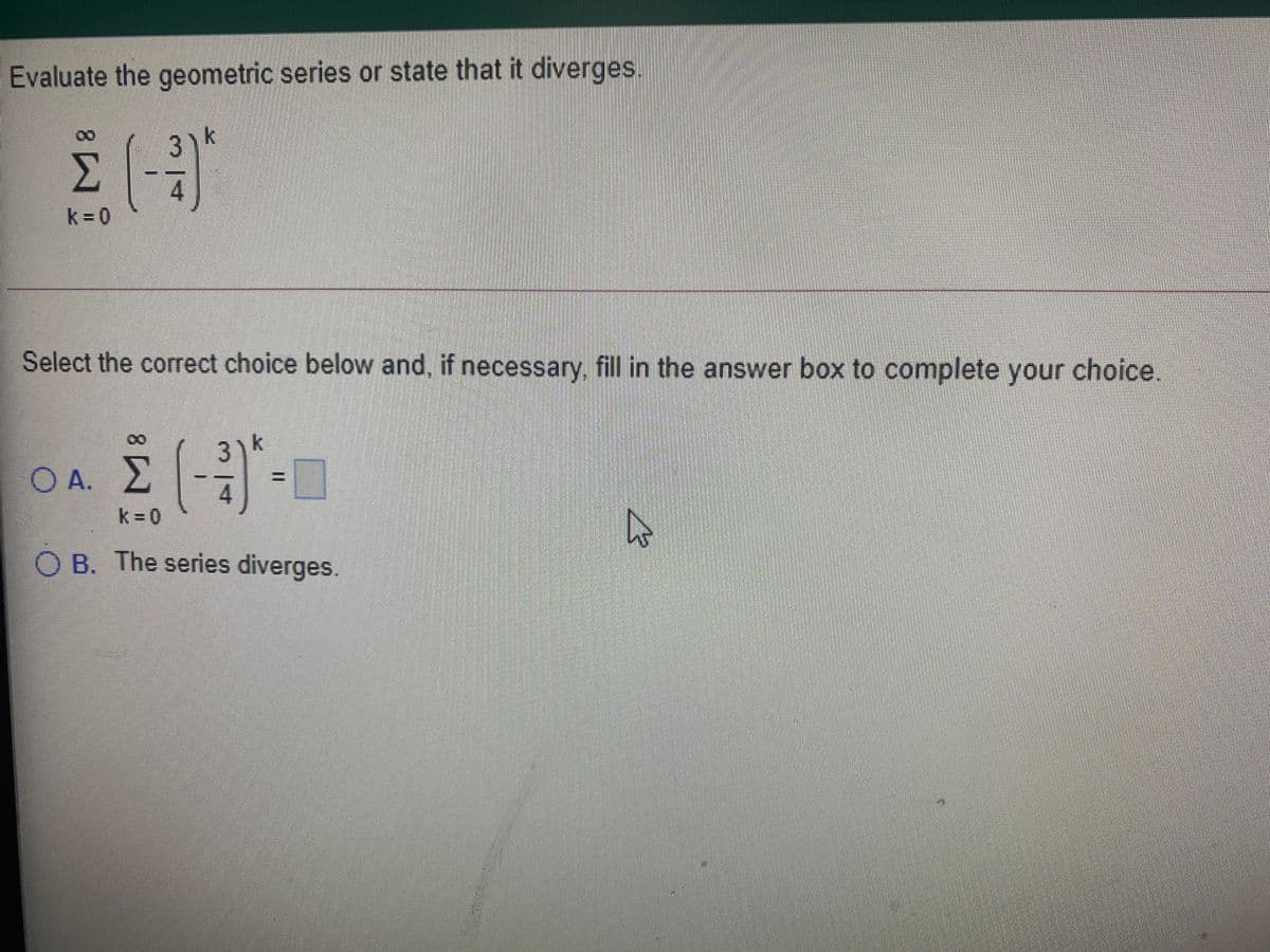 Evaluate the geometric series or state that it diverges.
3)k
Σ
k = 0
Select the correct choice below and, if necessary, fill in the answer box to complete your choice
3) k
Ο Α. Σ
%3D
4
k = 0
O B. The series diverges.
