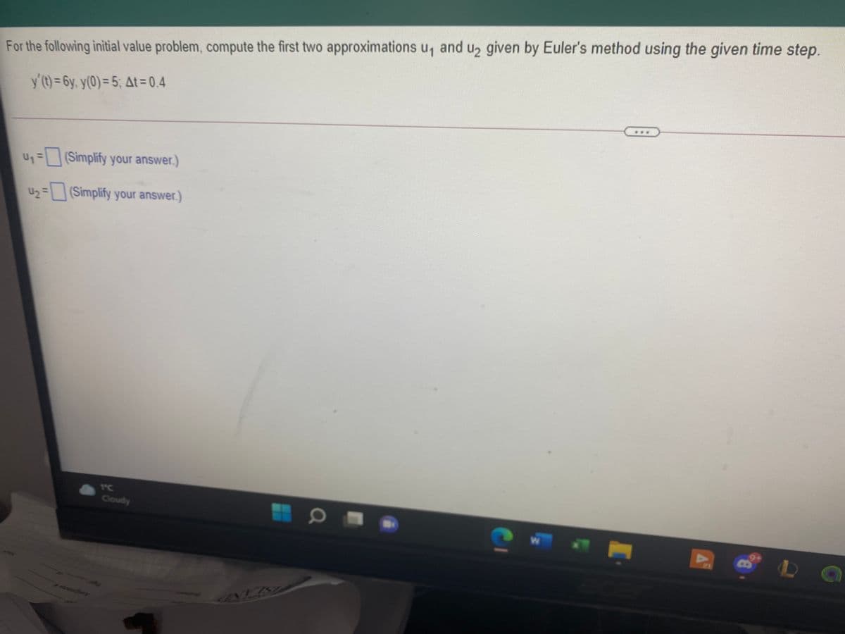 For the following initial value problem, compute the first two approximations u, and u2 given by Euler's method using the given time step.
y'(t) = 6y, y(0) = 5; At = 0,4
U1=
(Simplify your answer.)
U2 =(Simplify your answer.)
1°C
Cloudy
Ch
21
