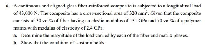 6. A continuous and aligned glass fiber-reinforced composite is subjected to a longitudinal load
of 43,000 N. The composite has a cross-sectional area of 320 mm². Given that the composite
consists of 30 vol% of fiber having an elastic modulus of 131 GPa and 70 vol% of a polymer
matrix with modulus of elasticity of 2.4 GPa.
a. Determine the magnitude of the load carried by each of the fiber and matrix phases.
b. Show that the condition of isostrain holds.

