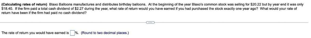 (Calculating rates of return) Blaxo Balloons manufactures and distributes birthday balloons. At the beginning of the year Blaxo's common stock was selling for $20.22 but by year end it was only
$18.40. If the firm paid a total cash dividend of $2.27 during the year, what rate of return would you have earned if you had purchased the stock exactly one year ago? What would your rate of
return have been if the firm had paid no cash dividend?
The rate of return you would have earned is %. (Round to two decimal places.)