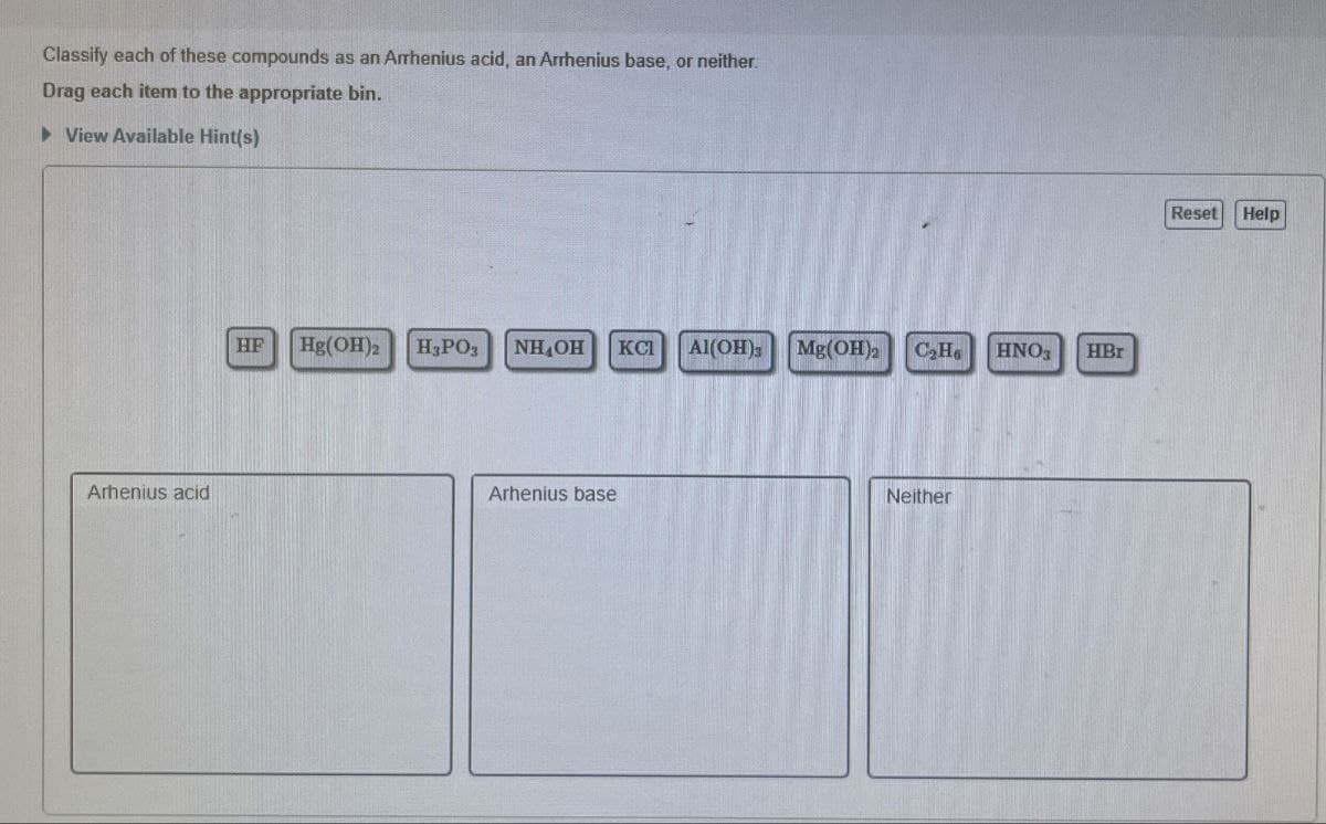 Classify each of these compounds as an Arrhenius acid, an Arrhenius base, or neither.
Drag each item to the appropriate bin.
▸ View Available Hint(s)
Arhenius acid
HF
Hg(OH)2
H₂PO
NHOH KCI Al(OH)
Mg(OH) C₂Ho HNO3
HBr
Arhenius base
Neither
Reset Help