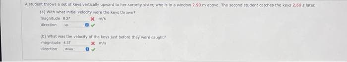 A student throws a set of keys vertically upward to her sorority sister, who is in a window 2.90 m above. The second student catches the keys 2.60 s later.
(a) With what initial velocity were the keys thrown?
magnitude 8.37
x m/s
direction up
(b) What was the velocity of the keys just before they were caught?
magnitude 4.37
x m/s
direction down