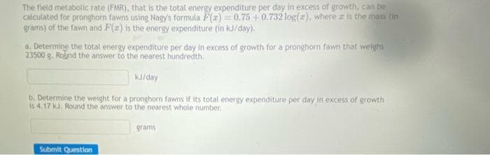 The field metabolic rate (FMR), that is the total energy expenditure per day in excess of growth, can be
calculated for pronghorn fawns using Nagy's formula F(z) 0.75 +0.732 log(z), where is the mass (in
grams) of the fawn and F(a) is the energy expenditure (in kJ/day).
a. Determine the total energy expenditure per day in excess of growth for a pronghorn fawn that weighs
23500 g. Round the answer to the nearest hundredth.
kJ/day
b. Determine the weight for a pronghorn fawns if its total energy expenditure per day in excess of growth
is 4.17 kJ. Round the answer to the nearest whole number.
Submit Question
grams