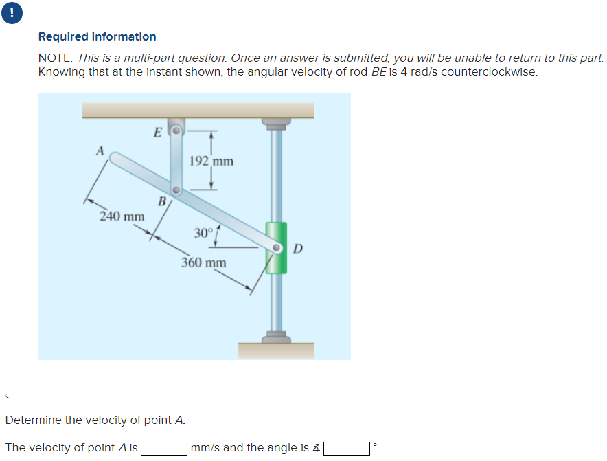 -
Required information
NOTE: This is a multi-part question. Once an answer is submitted, you will be unable to return to this part.
Knowing that at the instant shown, the angular velocity of rod BE is 4 rad/s counterclockwise.
A
240 mm
E
B
192 mm
Determine the velocity of point A.
The velocity of point A is
30°
360 mm
D
mm/s and the angle is 4