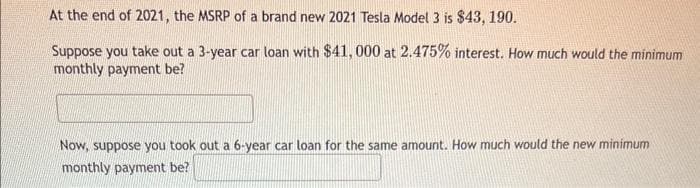 At the end of 2021, the MSRP of a brand new 2021 Tesla Model 3 is $43, 190.
Suppose you take out a 3-year car loan with $41, 000 at 2.475% interest. How much would the minimum
monthly payment be?
Now, suppose you took out a 6-year car loan for the same amount. How much would the new minimum
monthly payment be?