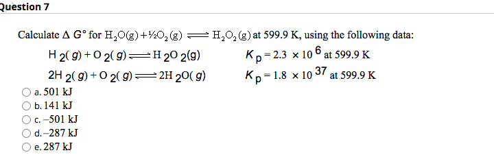 Question 7
Calculate A Gº for H₂O(g) +
H2(g) + O2(g) =
2H 2(g) + O2(g) →
a. 501 kJ
b. 141 kJ
c. -501 kJ
d.-287 kJ
e. 287 kJ
O₂(g) — H₂O₂ (g) at 599.9 K, using the following data:
H 20 2(9)
Kp=2.3 x 106 at 599.9 K
2H 20(g)
= 1.8 x 10
Kp=
37
at 599.9 K