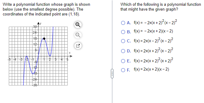 Write a polynomial function whose graph is shown
below (use the smallest degree possible). The
coordinates of the indicated point are (1,18).
Q
30
124-
18-
12-
18
24
-30
N
C
Which of the following is a polynomial function
that might have the given graph?
OA. f(x) =
2x(x + 2)²(x - 2)²
O B. f(x) =
2x(x + 2)(x-2)
OC. f(x)=2x(x - 2)²(x - 2)²
2)²
OD. f(x)=2x(x + 2)²(x -
O E. f(x)=2x(x + 2)2²(x + 2)²
OF. f(x)=2x(x + 2)(x-2)