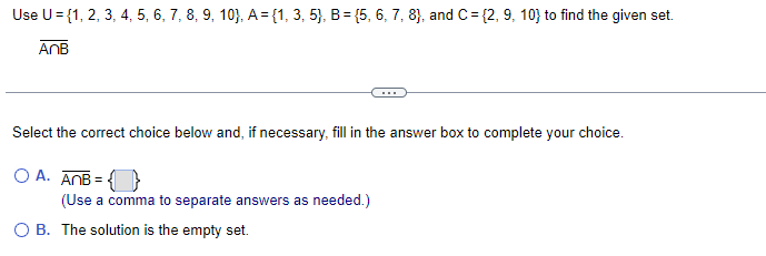 Use U = {1, 2, 3, 4, 5, 6, 7, 8, 9, 10), A = {1, 3, 5), B = {5, 6, 7, 8), and C= {2, 9, 10) to find the given set.
AnB
Select the correct choice below and, if necessary, fill in the answer box to complete your choice.
OA. ANB=
(Use a comma to separate answers as needed.)
O B. The solution is the empty set.