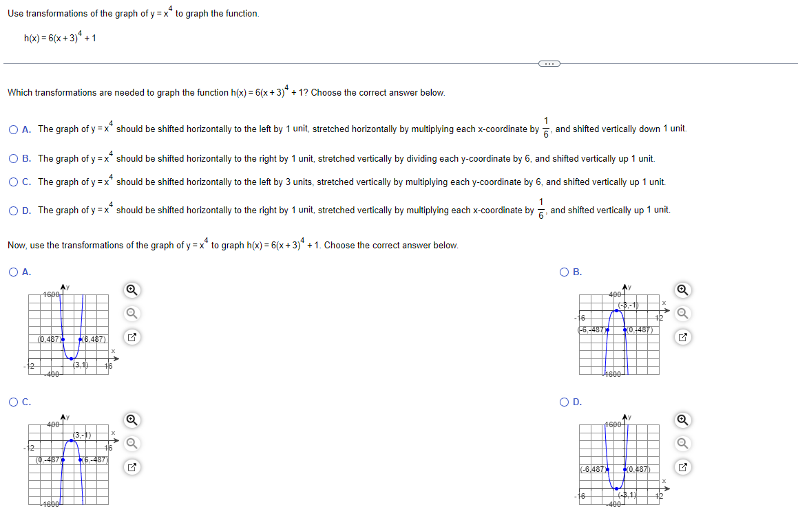 Use transformations of the graph of y=x* to graph the function.
h(x) = 6(x+3)+1
Which transformations are needed to graph the function h(x) = 6(x+3)* +1? Choose the correct answer below.
1
O A. The graph of y=x* should be shifted horizontally to the left by 1 unit, stretched horizontally by multiplying each x-coordinate by, and shifted vertically down 1 unit.
O B. The graph of y=x* should be shifted horizontally to the right by 1 unit, stretched vertically by dividing each y-coordinate by 6, and shifted vertically up 1 unit.
O C. The graph of y=x* should be shifted horizontally to the left by 3 units, stretched vertically by multiplying each y-coordinate by 6, and shifted vertically up 1 unit.
1
O D. The graph of y=x* should be shifted horizontally to the right by 1 unit, stretched vertically by multiplying each x-coordinate by, and shifted vertically up 1 unit.
Now, use the transformations of the graph of y=x* to graph h(x) = 6(x+3)* +1. Choose the correct answer below.
O A.
-12
O C.
-12
Ay
1600
(0.487) (6.487)
-400-
400
-1600
(3,1)
Ay
Q
(3,-1)
46
9:
(0.-487) 6,-487)
X
→
Q
C
O B.
16
(-6,-487
O D.
16
400
(-6.487)
(-3,-1)
-4600
1600
0,-487)
A)
0.487)
-3,1)
-400-
Q
Q
Q