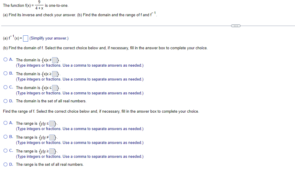 9
4+x
(a) Find its inverse and check your answer. (b) Find the domain and the range of f and f¹.
The function f(x) =
is one-to-one.
(a) f¹(x) = (Simplify your answer.)
(b) Find the domain of f. Select the correct choice below and, if necessary, fill in the answer box to complete your choice.
O A. The domain is {x|x # }
(Type integers or fractions. Use a comma to separate answers as needed.)
OB. The domain is {x|x > >
(Type integers or fractions. Use a comma to separate answers as needed.)
OC. The domain is {x|x < >
(Type integers or fractions. Use a comma to separate answers as needed.)
O D. The domain is the set of all real numbers.
Find the range of f. Select the correct choice below and, if necessary, fill in the answer box to complete your choice.
O A. The range is (ylys.
(Type integers or fractions. Use a comma to separate answers as needed.)
O B. The range is (yly #}
(Type integers or fractions. Use a comma to separate answers as needed.)
OC. The range is {yly z.
(Type integers or fractions. Use a comma to separate answers as needed.)
O D. The range is the set of all real numbers.
C