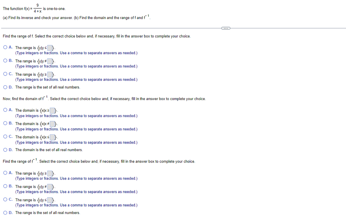 9
is one-to-one
4+x
(a) Find its inverse and check your answer. (b) Find the domain and the range of f and f¯¹.
The function f(x) =
Find the range of f. Select the correct choice below and, if necessary, fill in the answer box to complete your choice.
OA. The range is {yly ≤ }.
(Type integers or fractions. Use a comma to separate answers as needed.)
OB. The range is {yly #
(Type integers or fractions. Use a comma to separate answers as needed.)
OC. The range is (yly z
(Type integers or fractions. Use a comma to separate answers as needed.)
O D. The range is the set of all real numbers.
Now, find the domain of f1. Select the correct choice below and, if necessary, fill in the answer box to complete your choice.
O A. The domain is {x|x>.
(Type integers or fractions. Use a comma to separate answers as needed.)
OB. The domain is {x|x}.
(Type integers or fractions. Use a comma to separate answers as needed.)
OC. The domain is {x|x ≤
(Type integers or fractions. Use a comma to separate answers as needed.)
O D. The domain is the set of all real numbers.
Find the range of f¹. Select the correct choice below and, if necessary, fill in the answer box to complete your choice.
O A. The range is {yly z
(Type integers or fractions. Use a comma to separate answers as needed.)
OB. The range is {yly #
(Type integers or fractions. Use a comma to separate answers as needed.)
OC. The range is {ylys.
(Type integers or fractions. Use a comma to separate answers as needed.)
O D. The range is the set of all real numbers.
(…)