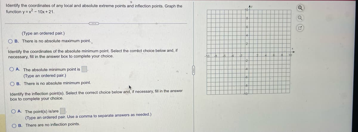 Identify the coordinates of any local and absolute extreme points and inflection points. Graph the
function y=x²-10x+21.
(Type an ordered pair.)
OB. There is no absolute maximum point.
Identify the coordinates of the absolute minimum point. Select the correct choice below and, if
necessary, fill in the answer box to complete your choice.
OA. The absolute minimum point is
(Type an ordered pair.)
OB. There is no absolute minimum point.
Identify the inflection point(s). Select the correct choice below and, if necessary, fill in the answer
box to complete your choice.
OA. The point(s) is/are
(Type an ordered pair. Use a comma to separate answers as needed.)
OB. There are no inflection points.
Ay
10
Q
Q
G