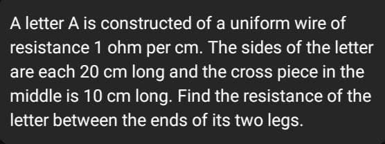 A letter A is constructed of a uniform wire of
resistance 1 ohm per cm. The sides of the letter
are each 20 cm long and the cross piece in the
middle is 10 cm long. Find the resistance of the
letter between the ends of its two legs.
