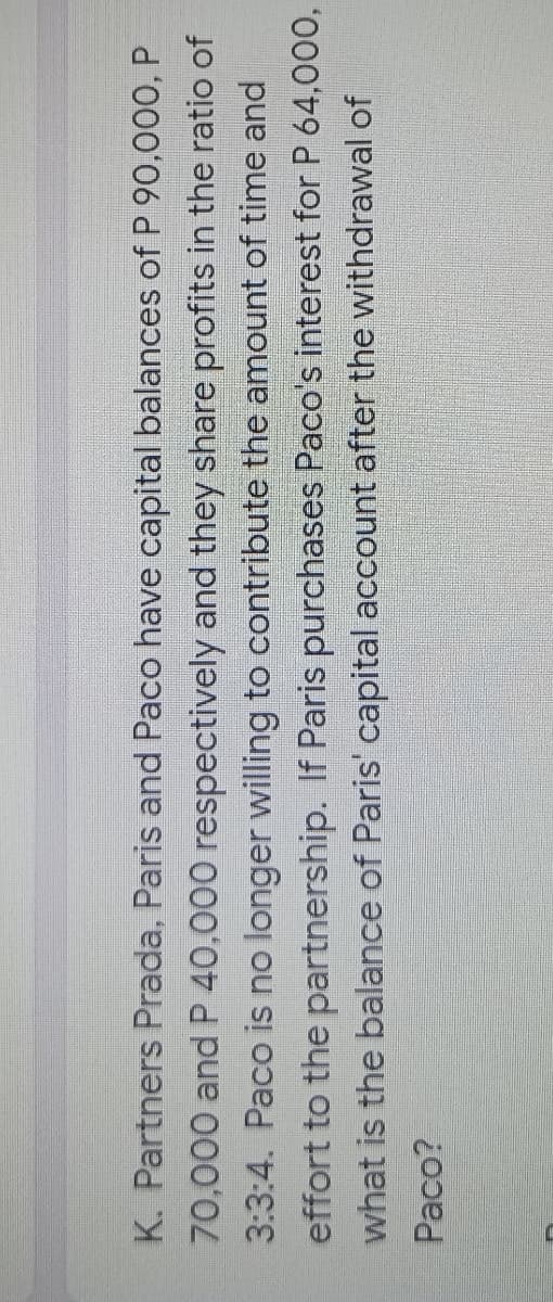 K. Partners Prada, Paris and Paco have capital balances of P 90,000, P
70,000 and P 40,000 respectively and they share profits in the ratio of
3:3:4. Paco is no longer willing to contribute the amount of time and
effort to the partnership. If Paris purchases Paco's interest for P 64,000,
what is the balance of Paris' capital account after the withdrawal of
Paco?
