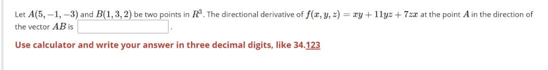 Let A(5, –1, –3) and B(1, 3, 2) be two points in R. The directional derivative of f(x, y, z) = xy + 11yz + 7zx at the point A in the direction of
the vector AB is
Use calculator and write your answer in three decimal digits, like 34.123
