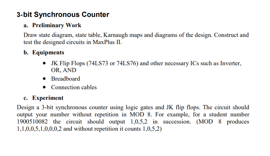 3-bit Synchronous Counter
a. Preliminary Work
Draw state diagram, state table, Karnaugh maps and diagrams of the design. Construct and
test the designed circuits in MaxPlus II.
b. Еquipments
• JK Flip Flops (74LS73 or 74LS76) and other necessary ICs such as Inverter,
OR, AND
• Breadboard
• Connection cables
с. Еxperiment
Design a 3-bit synchronous counter using logic gates and JK flip flops. The circuit should
output your number without repetition in MOD 8. For example, for a student number
1900510082 the circuit should output 1,0,5,2 in succession. (MOD 8 produces
1,1,0,0,5,1,0,0,0,2 and without repetition it counts 1,0,5,2)
